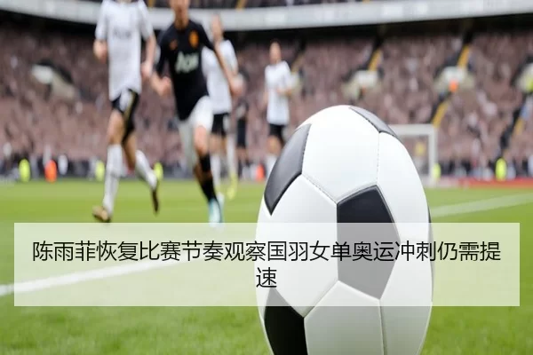 陈雨菲恢复比赛节奏观察国羽女单奥运冲刺仍需提速