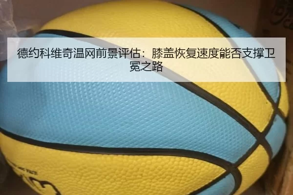 德约科维奇温网前景评估：膝盖恢复速度能否支撑卫冕之路