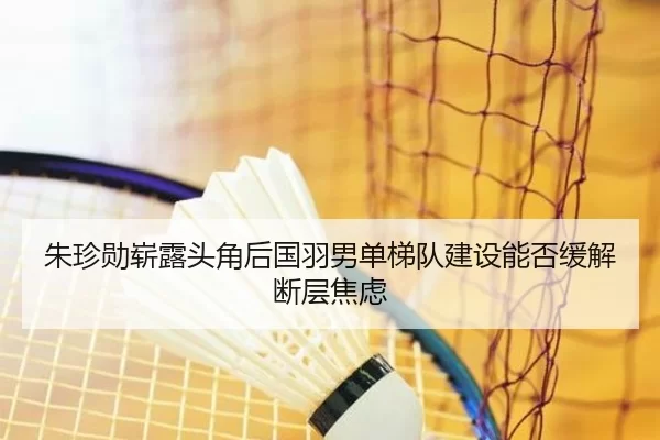 朱珍勋崭露头角后国羽男单梯队建设能否缓解断层焦虑