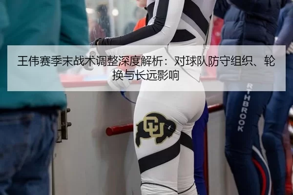 王伟赛季末战术调整深度解析：对球队防守组织、轮换与长远影响
